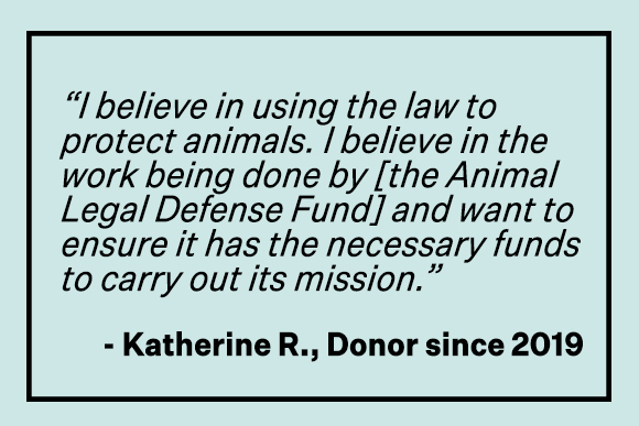 'I believe in using laws to protect animals. I believe in the work being done by [the Animal Legal Defense Fund] and want to ensure it has the necessary funds to carry out its mission.' -Katherin R., Donor since 2019
