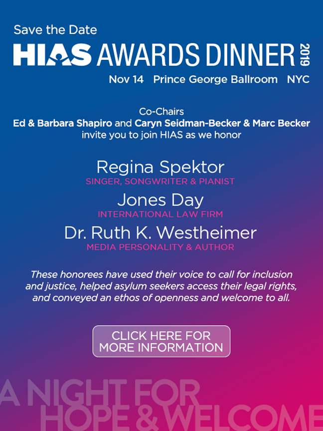November 14, 2019 | 6:00pm | Prince George Ballroom 15 East 27th Street New York, NY 10016 Co-Chairs Ed & Barbara Shapiro and Caryn Seidman-Becker & Marc Becker invite you to join HIAS as we honor Regina Spektor SINGER, SONGWRITER & PIANIST Jones Day INTERNATIONAL LAW FIRM Dr. Ruth K. Westheimer MEDIA PERSONALITY & AUTHOR These honorees have used their voice to call for inclusion and justice, helped asylum seekers access their legal rights, and conveyed an ethos of openness and welcome to all. CLICK HERE FOR MORE INFO: https://www.hias.org/awards-dinner 