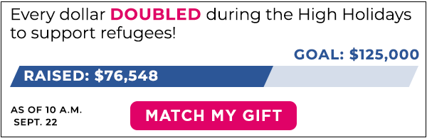 Every dollar DOUBLED during the High Holidays to support refugees! Progress bar: Raised $76,548 of $125,000 goal as of 10:00am Sept. 22. MATCH MY GIFT.