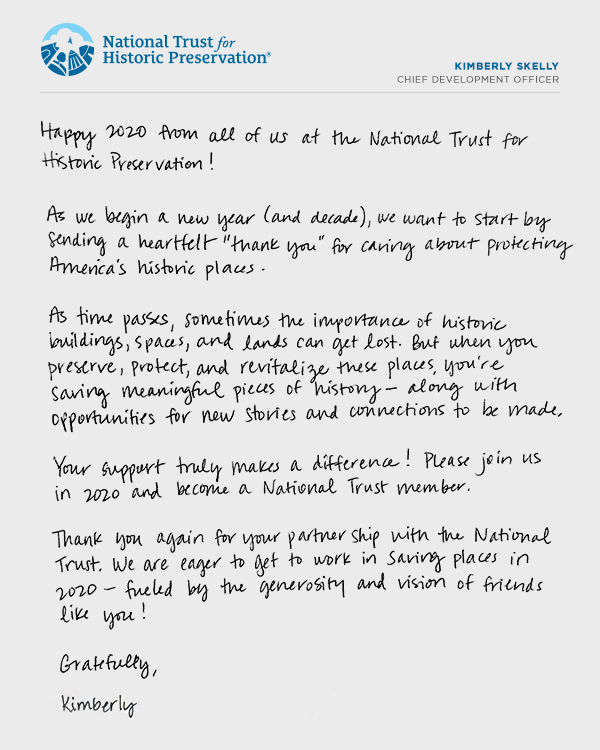 Happy 2020 from all of us the National Trust for Historic Preservation! 
						
						           As we begin a new year (and decade), we want to start by sending a heartfelt “thank you” for caring about protecting America’s historic places.
                                   
                                   As time passes, sometimes the importance of historic buildings, spaces, and lands can get lost. But when you preserve, protect, and revitalize these places, you’re saving meaningful pieces of history—along with opportunities for new stories and connections to be made. 

                                   Your support truly makes a difference! Please join us in 2020 and become a National Trust member.

                                   Thank you again for your partnership with the National Trust. We are eager to get to work in saving places in 2020—fueled by the generosity and vision of friends like you!