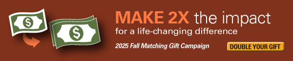 Make 2X the impact for a life-changing difference. Double your gift for the 2025 Fall Matching Gift Campaign.