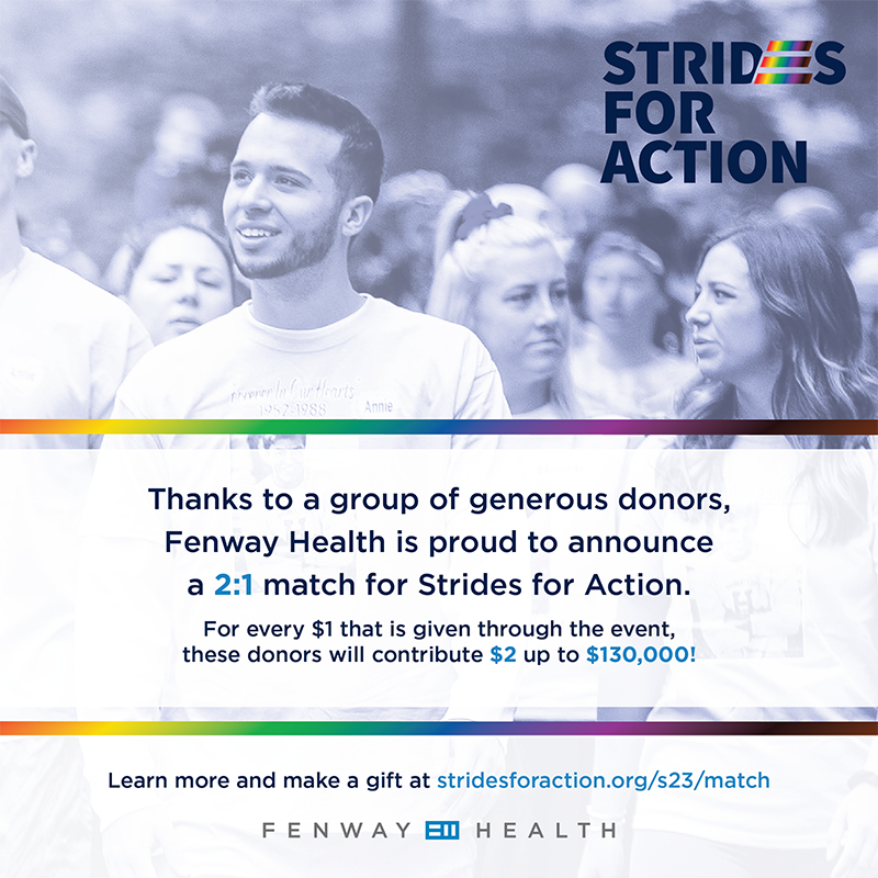 Thanks to a group of generous donors, Fenway Health is proud to announce a 2:1 match for Strides for Action. For every $1 that is given through the event, these donors will contribute $2, up to $130,000! Learn more.