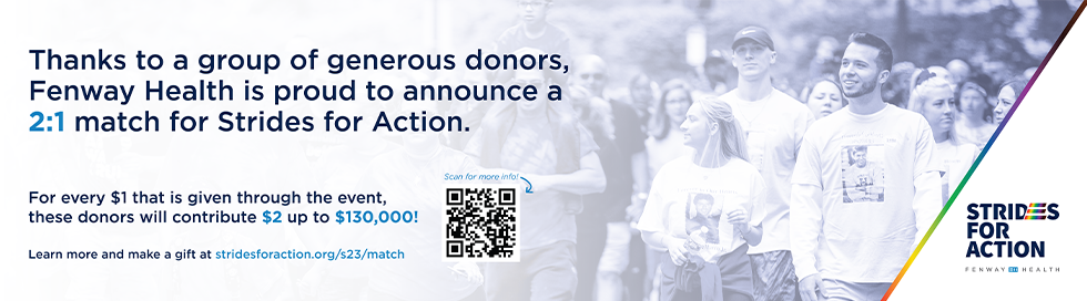 Thanks to a group of generous donors, Fenway Health is proud to announce a 2:1 match for Strides for Action. For every $1 that is given through the event, these donors will contribute $2, up to $130,000! Learn more below.