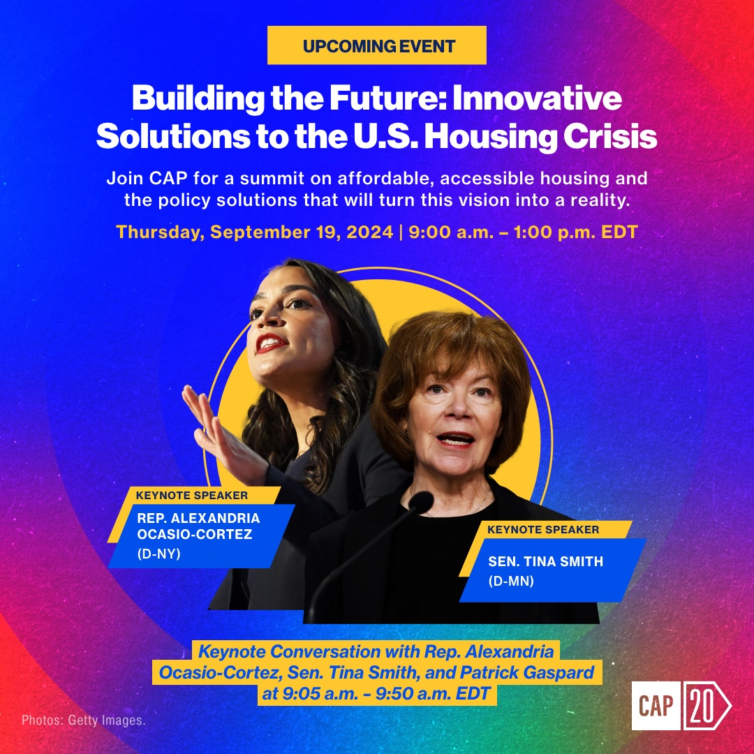 Image of Rep. Alexandria Ocasio-Cortez, Sen. Tina Smith on a rainbow background. Text reads: “Upcoming event. Building the Future: Innovative Solutions to the U.S. Housing Crisis. Join CAP for a summit on affordable, accessible housing and the policy solutions that will turn this vision into a reality. Thursday, September 19, 2024 | 9:00 AM - 1:00 PM EDT. Keynote speaker: Rep. Alexandria Ocasio-Cortez (D-NY), Keynote speaker: Sen. Tina Smith (D-MN). Keynote Conversation with Rep. Alexandria Ocasio-Cortez, Sen. Tina Smith, and Patrick Gaspard at 9:05 AM - 9:45 AM EDT.” Text in the bottom left corner reads “Photos: Getty Images.” The CAP logo is in the bottom right corner.