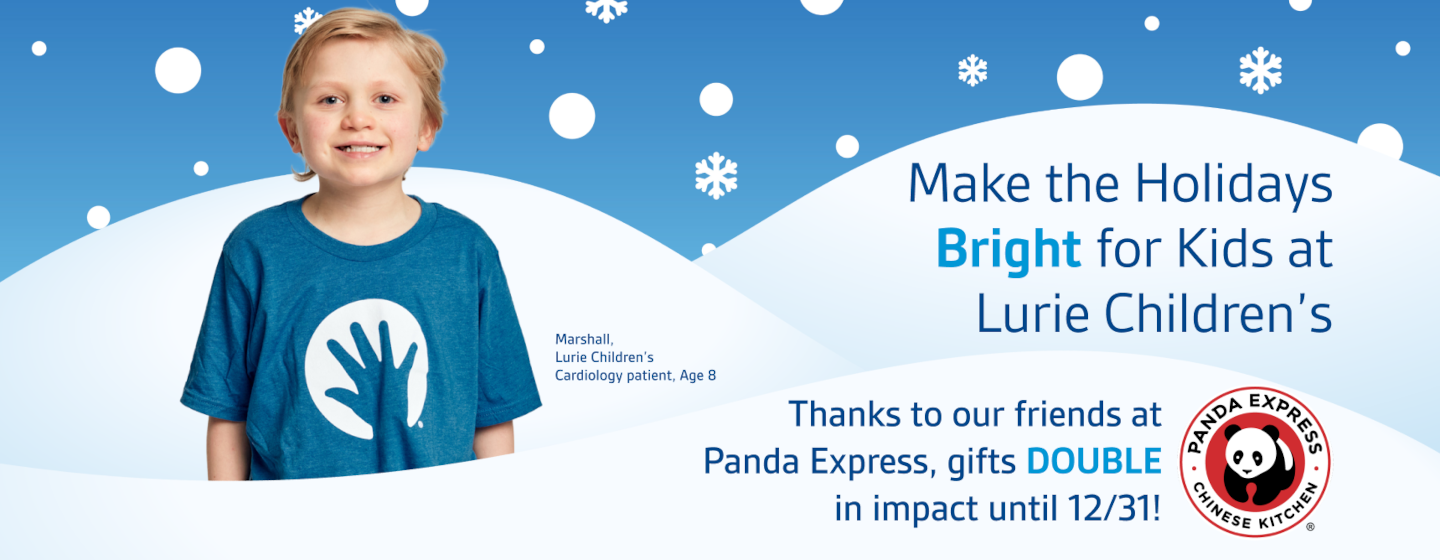 Make the Holidays Bright for Kids at Lurie Children's. Thanks to our Friends at Panda Express, gifts DOUBLE in impact until 12/31