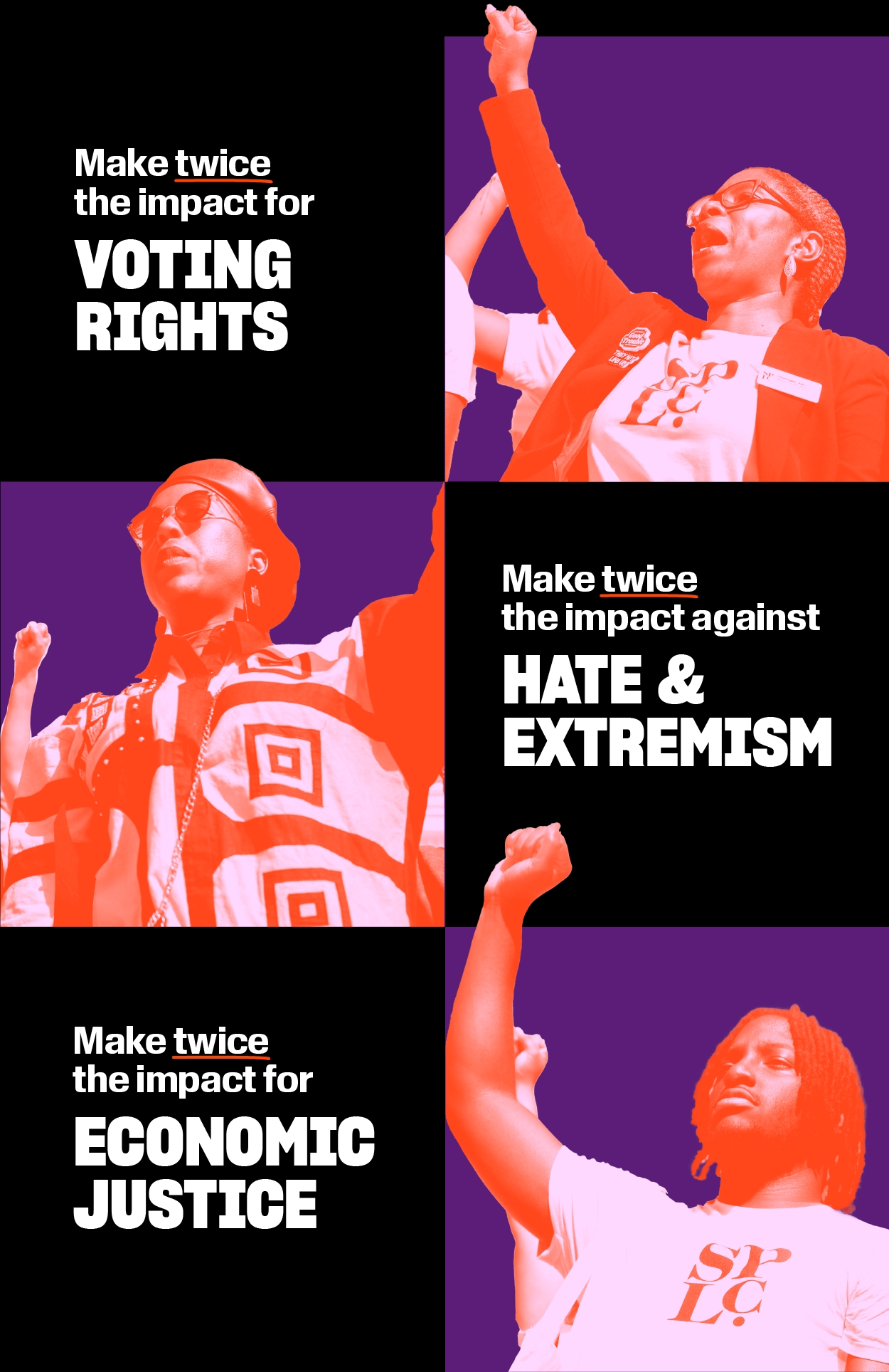 Make twice the impact for VOTING RIGHTS 
Make twice the impact against HATE AND EXTREMISM 
Make twice the impact for ECONOMIC JUSTICE 
A photo collage of Black protestors with their fists raised.
