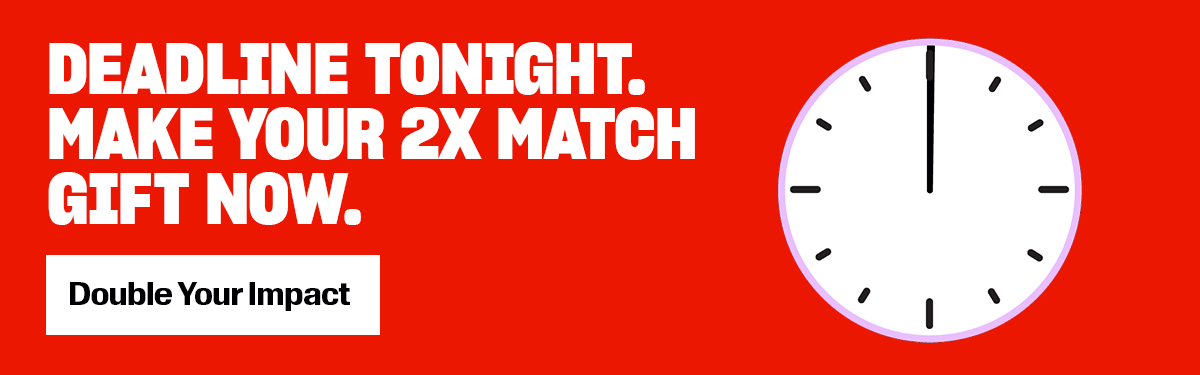 DEADLINE TONIGHT. MAKE YOUR 2X MATCH GIFT NOW. White button with black, bold text reads, 