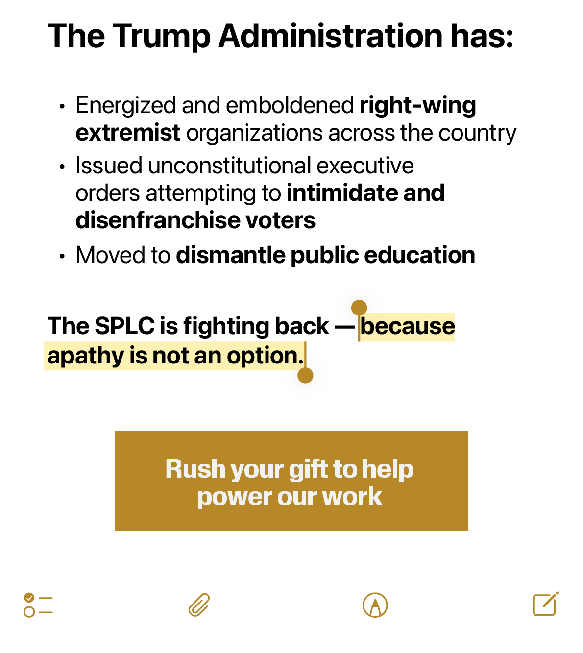 The Trump Administration has:
• Energized and emboldened right-wing extremist organizations across the country
• Issued unconstitutional executive orders attempting to intimidate and disenfranchise voters
• Moved to dismantle public education
The SPLC is fighting back - because apathy is not an option.
Rush your gift to help power our work
