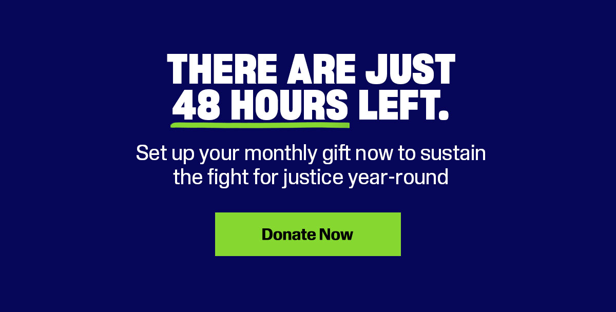 There are just 48 hours left. Set up your monthly gift now to sustain the fight for justice year-round. Donate now.