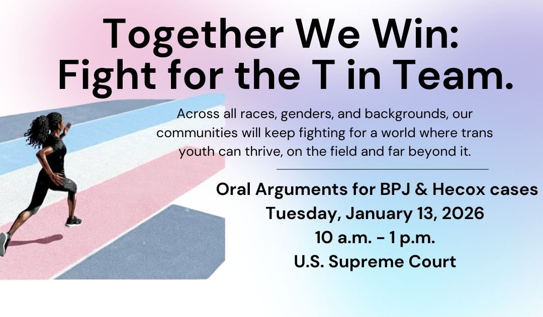 Together We Win: Fight for the T in Team - DC Rally during Oral Arguments for BPJ & Hecox cases. Tuesday, January 13, 2026 10am - 1pm U.S. Supreme Court.